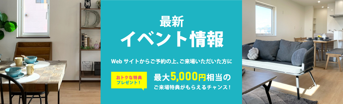 最新イベント情報 Webサイトからご予約の上、ご来場いただいた方におトクな特典プレゼント！最大5,000円相当のご来場特典がもらえるチャンス！
