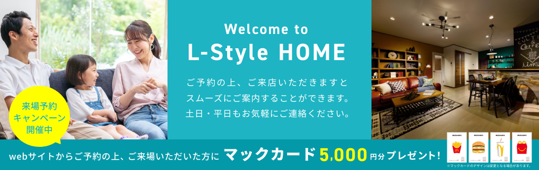 Welcomem to L-Style Home. ご予約の上、ご来店いただきますとスムーズにご案内することができます。土日・平日もお気軽にご連絡ください。 来場予約キャンペーン開催中 webサイトからご予約の上、ご来場いただいた方にマックカード5,000円分プレゼント！