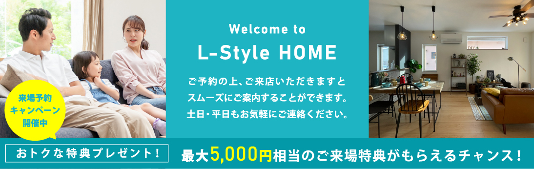 Welcomem to L-Style Home. ご予約の上、ご来店いただきますとスムーズにご案内することができます。土日・平日もお気軽にご連絡ください。 来場予約キャンペーン開催中 おトクな特典プレゼント！最大5,000円相当のご来場特典がもらえるチャンス！