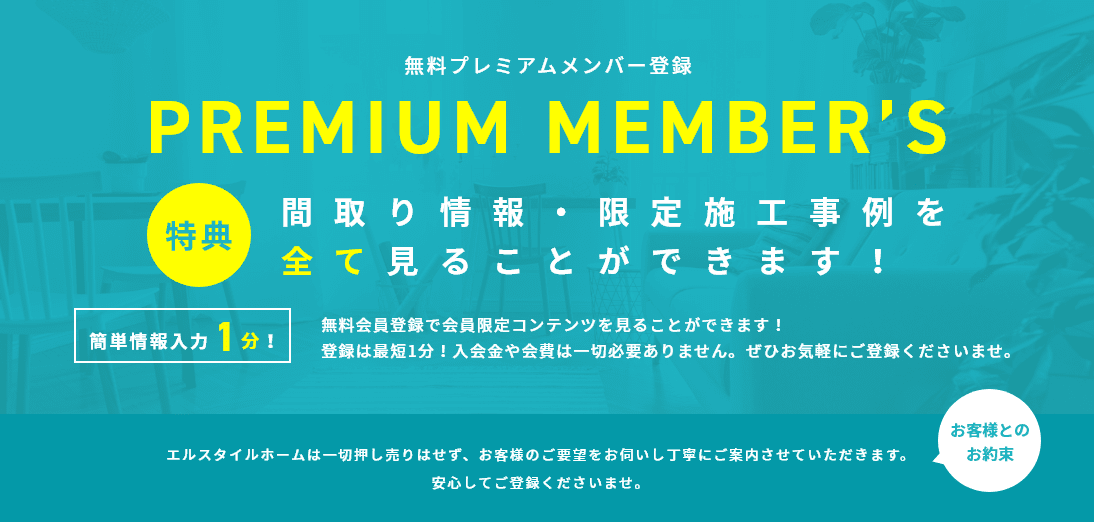 無料プレミアムメンバー登録 特典：間取り情報・限定施工事例を全て見ることができます！ 簡単情報入力1分！：無料会員登録で会員限定コンテンツを見ることができます！登録は最短1分！入会金や会費は一切必要ありません。ぜひお気軽にご登録くださいませ。 お客様とのお約束：エルスタイルホームは一切押し売りはせず、お客様のご要望をお伺いし丁寧にご案内させていただきます。安心してご登録くださいませ。